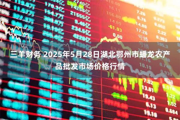 三羊财务 2025年5月28日湖北鄂州市蟠龙农产品批发市场价格行情