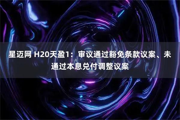 星迈网 H20天盈1：审议通过豁免条款议案、未通过本息兑付调整议案