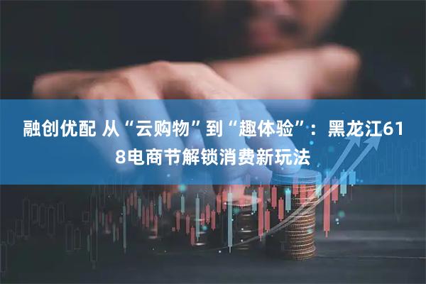 融创优配 从“云购物”到“趣体验”：黑龙江618电商节解锁消费新玩法