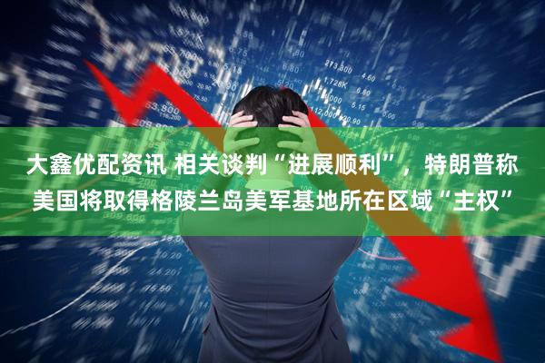 大鑫优配资讯 相关谈判“进展顺利”，特朗普称美国将取得格陵兰岛美军基地所在区域“主权”