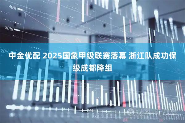 中金优配 2025国象甲级联赛落幕 浙江队成功保级成都降组