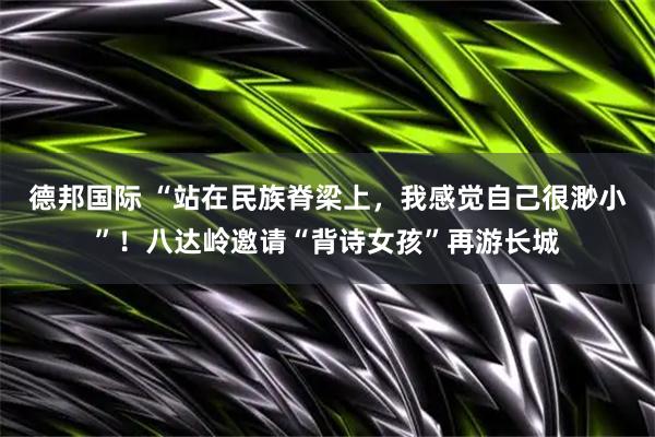 德邦国际 “站在民族脊梁上，我感觉自己很渺小”！八达岭邀请“背诗女孩”再游长城