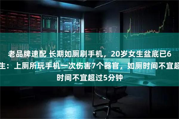 老品牌速配 长期如厕刷手机，20岁女生盆底已60岁，医生：上厕所玩手机一次伤害7个器官，如厕时间不宜超过5分钟
