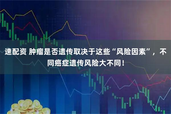 速配资 肿瘤是否遗传取决于这些“风险因素”，不同癌症遗传风险大不同！