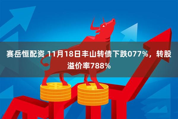 赛岳恒配资 11月18日丰山转债下跌077%，转股溢价率788%