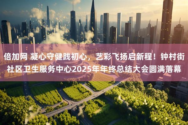 倍加网 凝心守健践初心,艺彩飞扬启新程!钟村街社区卫生服务中心2025年年终总结大会圆满落幕