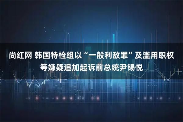 尚红网 韩国特检组以“一般利敌罪”及滥用职权等嫌疑追加起诉前总统尹锡悦