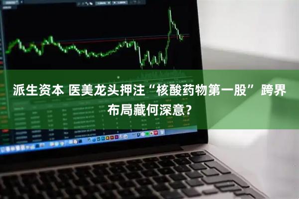 派生资本 医美龙头押注“核酸药物第一股” 跨界布局藏何深意？