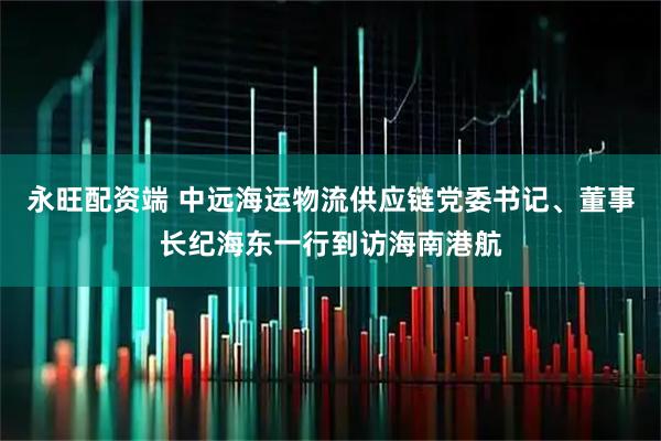永旺配资端 中远海运物流供应链党委书记、董事长纪海东一行到访海南港航